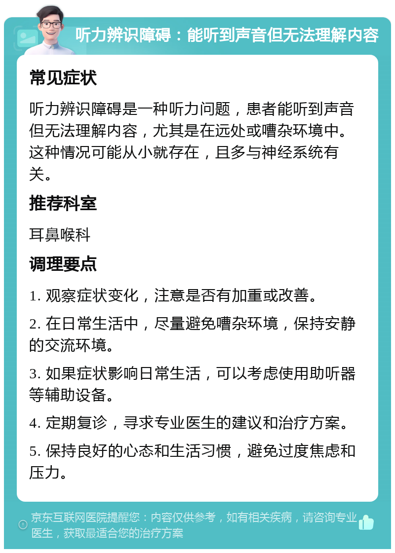 听力辨识障碍：能听到声音但无法理解内容 常见症状 听力辨识障碍是一种听力问题，患者能听到声音但无法理解内容，尤其是在远处或嘈杂环境中。这种情况可能从小就存在，且多与神经系统有关。 推荐科室 耳鼻喉科 调理要点 1. 观察症状变化，注意是否有加重或改善。 2. 在日常生活中，尽量避免嘈杂环境，保持安静的交流环境。 3. 如果症状影响日常生活，可以考虑使用助听器等辅助设备。 4. 定期复诊，寻求专业医生的建议和治疗方案。 5. 保持良好的心态和生活习惯，避免过度焦虑和压力。