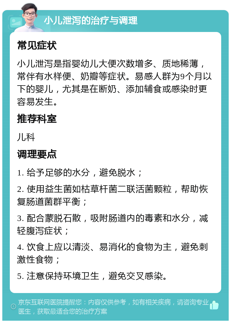 小儿泄泻的治疗与调理 常见症状 小儿泄泻是指婴幼儿大便次数增多、质地稀薄，常伴有水样便、奶瓣等症状。易感人群为9个月以下的婴儿，尤其是在断奶、添加辅食或感染时更容易发生。 推荐科室 儿科 调理要点 1. 给予足够的水分，避免脱水； 2. 使用益生菌如枯草杆菌二联活菌颗粒，帮助恢复肠道菌群平衡； 3. 配合蒙脱石散，吸附肠道内的毒素和水分，减轻腹泻症状； 4. 饮食上应以清淡、易消化的食物为主，避免刺激性食物； 5. 注意保持环境卫生，避免交叉感染。