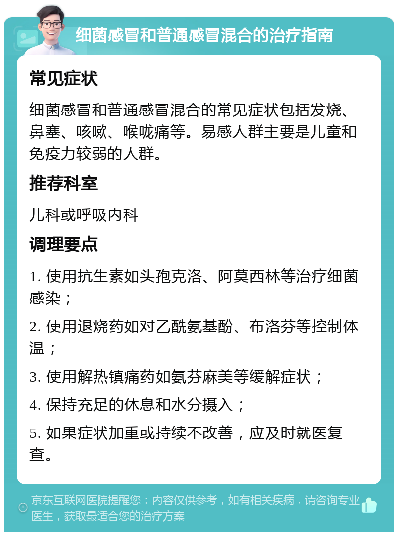 细菌感冒和普通感冒混合的治疗指南 常见症状 细菌感冒和普通感冒混合的常见症状包括发烧、鼻塞、咳嗽、喉咙痛等。易感人群主要是儿童和免疫力较弱的人群。 推荐科室 儿科或呼吸内科 调理要点 1. 使用抗生素如头孢克洛、阿莫西林等治疗细菌感染； 2. 使用退烧药如对乙酰氨基酚、布洛芬等控制体温； 3. 使用解热镇痛药如氨芬麻美等缓解症状； 4. 保持充足的休息和水分摄入； 5. 如果症状加重或持续不改善，应及时就医复查。