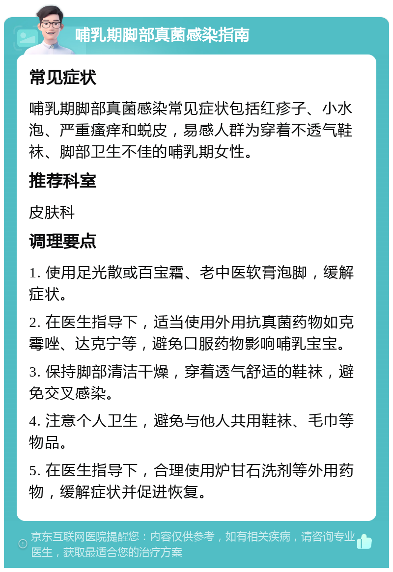 哺乳期脚部真菌感染指南 常见症状 哺乳期脚部真菌感染常见症状包括红疹子、小水泡、严重瘙痒和蜕皮，易感人群为穿着不透气鞋袜、脚部卫生不佳的哺乳期女性。 推荐科室 皮肤科 调理要点 1. 使用足光散或百宝霜、老中医软膏泡脚，缓解症状。 2. 在医生指导下，适当使用外用抗真菌药物如克霉唑、达克宁等，避免口服药物影响哺乳宝宝。 3. 保持脚部清洁干燥，穿着透气舒适的鞋袜，避免交叉感染。 4. 注意个人卫生，避免与他人共用鞋袜、毛巾等物品。 5. 在医生指导下，合理使用炉甘石洗剂等外用药物，缓解症状并促进恢复。