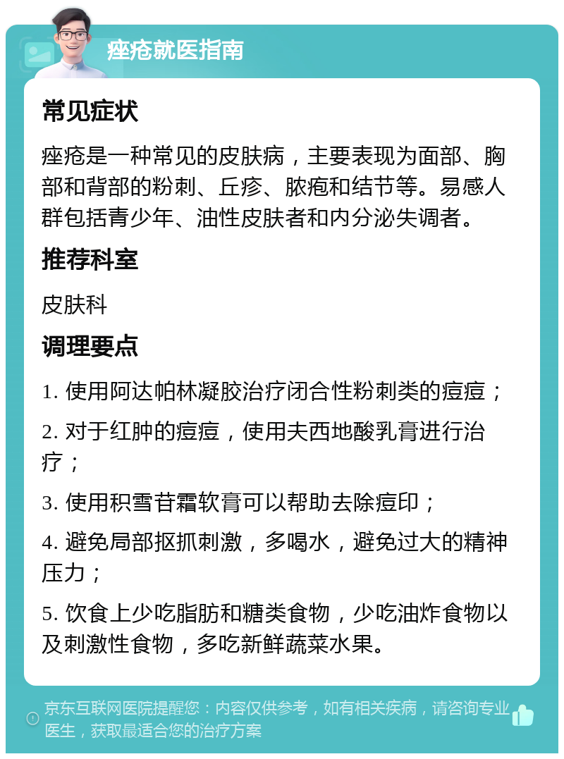 痤疮就医指南 常见症状 痤疮是一种常见的皮肤病，主要表现为面部、胸部和背部的粉刺、丘疹、脓疱和结节等。易感人群包括青少年、油性皮肤者和内分泌失调者。 推荐科室 皮肤科 调理要点 1. 使用阿达帕林凝胶治疗闭合性粉刺类的痘痘； 2. 对于红肿的痘痘，使用夫西地酸乳膏进行治疗； 3. 使用积雪苷霜软膏可以帮助去除痘印； 4. 避免局部抠抓刺激，多喝水，避免过大的精神压力； 5. 饮食上少吃脂肪和糖类食物，少吃油炸食物以及刺激性食物，多吃新鲜蔬菜水果。