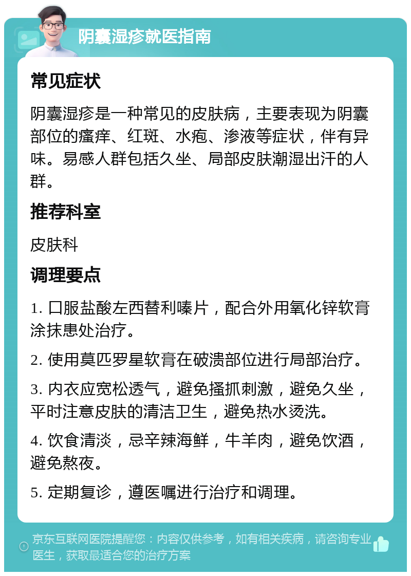 阴囊湿疹就医指南 常见症状 阴囊湿疹是一种常见的皮肤病，主要表现为阴囊部位的瘙痒、红斑、水疱、渗液等症状，伴有异味。易感人群包括久坐、局部皮肤潮湿出汗的人群。 推荐科室 皮肤科 调理要点 1. 口服盐酸左西替利嗪片，配合外用氧化锌软膏涂抹患处治疗。 2. 使用莫匹罗星软膏在破溃部位进行局部治疗。 3. 内衣应宽松透气，避免搔抓刺激，避免久坐，平时注意皮肤的清洁卫生，避免热水烫洗。 4. 饮食清淡，忌辛辣海鲜，牛羊肉，避免饮酒，避免熬夜。 5. 定期复诊，遵医嘱进行治疗和调理。