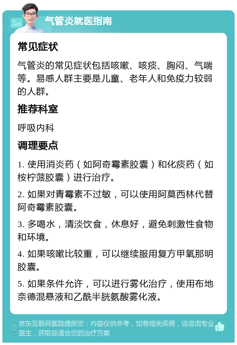 气管炎就医指南 常见症状 气管炎的常见症状包括咳嗽、咳痰、胸闷、气喘等。易感人群主要是儿童、老年人和免疫力较弱的人群。 推荐科室 呼吸内科 调理要点 1. 使用消炎药（如阿奇霉素胶囊）和化痰药（如桉柠蒎胶囊）进行治疗。 2. 如果对青霉素不过敏，可以使用阿莫西林代替阿奇霉素胶囊。 3. 多喝水，清淡饮食，休息好，避免刺激性食物和环境。 4. 如果咳嗽比较重，可以继续服用复方甲氧那明胶囊。 5. 如果条件允许，可以进行雾化治疗，使用布地奈德混悬液和乙酰半胱氨酸雾化液。