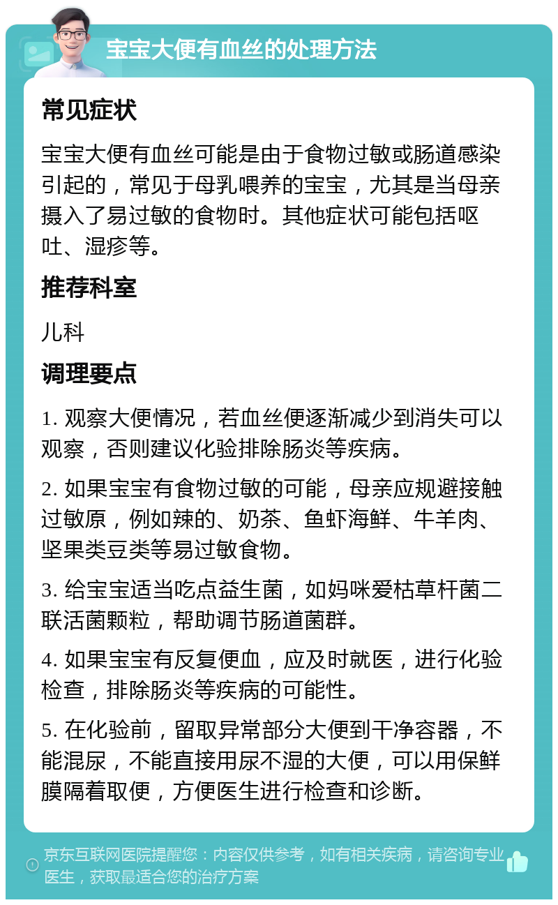 宝宝大便有血丝的处理方法 常见症状 宝宝大便有血丝可能是由于食物过敏或肠道感染引起的，常见于母乳喂养的宝宝，尤其是当母亲摄入了易过敏的食物时。其他症状可能包括呕吐、湿疹等。 推荐科室 儿科 调理要点 1. 观察大便情况，若血丝便逐渐减少到消失可以观察，否则建议化验排除肠炎等疾病。 2. 如果宝宝有食物过敏的可能，母亲应规避接触过敏原，例如辣的、奶茶、鱼虾海鲜、牛羊肉、坚果类豆类等易过敏食物。 3. 给宝宝适当吃点益生菌，如妈咪爱枯草杆菌二联活菌颗粒，帮助调节肠道菌群。 4. 如果宝宝有反复便血，应及时就医，进行化验检查，排除肠炎等疾病的可能性。 5. 在化验前，留取异常部分大便到干净容器，不能混尿，不能直接用尿不湿的大便，可以用保鲜膜隔着取便，方便医生进行检查和诊断。