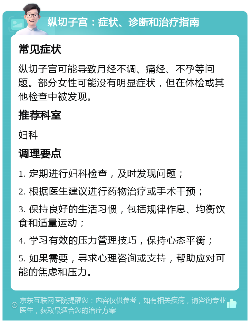 纵切子宫：症状、诊断和治疗指南 常见症状 纵切子宫可能导致月经不调、痛经、不孕等问题。部分女性可能没有明显症状，但在体检或其他检查中被发现。 推荐科室 妇科 调理要点 1. 定期进行妇科检查，及时发现问题； 2. 根据医生建议进行药物治疗或手术干预； 3. 保持良好的生活习惯，包括规律作息、均衡饮食和适量运动； 4. 学习有效的压力管理技巧，保持心态平衡； 5. 如果需要，寻求心理咨询或支持，帮助应对可能的焦虑和压力。