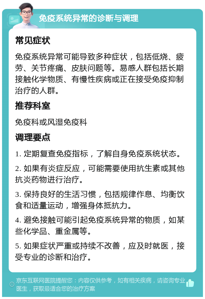 免疫系统异常的诊断与调理 常见症状 免疫系统异常可能导致多种症状，包括低烧、疲劳、关节疼痛、皮肤问题等。易感人群包括长期接触化学物质、有慢性疾病或正在接受免疫抑制治疗的人群。 推荐科室 免疫科或风湿免疫科 调理要点 1. 定期复查免疫指标，了解自身免疫系统状态。 2. 如果有炎症反应，可能需要使用抗生素或其他抗炎药物进行治疗。 3. 保持良好的生活习惯，包括规律作息、均衡饮食和适量运动，增强身体抵抗力。 4. 避免接触可能引起免疫系统异常的物质，如某些化学品、重金属等。 5. 如果症状严重或持续不改善，应及时就医，接受专业的诊断和治疗。