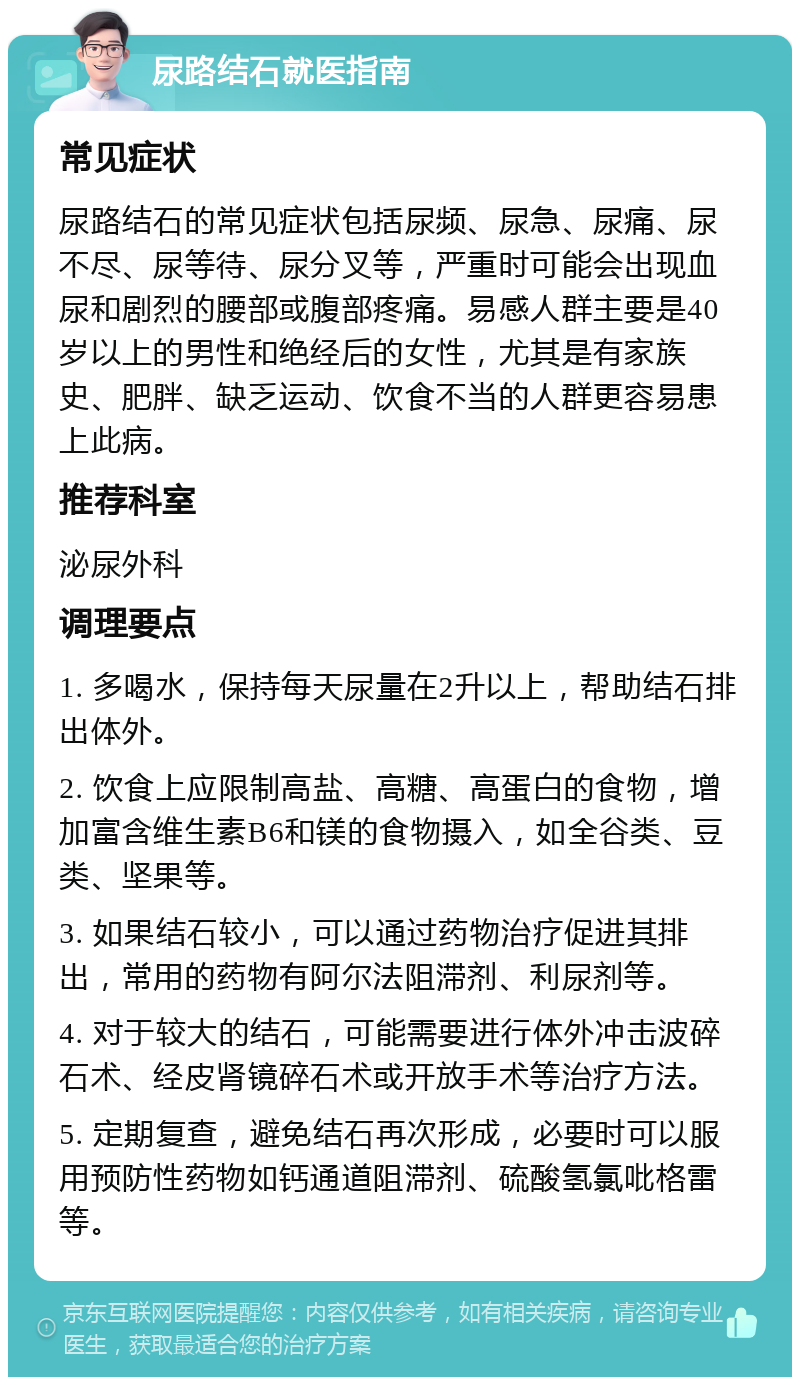 尿路结石就医指南 常见症状 尿路结石的常见症状包括尿频、尿急、尿痛、尿不尽、尿等待、尿分叉等，严重时可能会出现血尿和剧烈的腰部或腹部疼痛。易感人群主要是40岁以上的男性和绝经后的女性，尤其是有家族史、肥胖、缺乏运动、饮食不当的人群更容易患上此病。 推荐科室 泌尿外科 调理要点 1. 多喝水，保持每天尿量在2升以上，帮助结石排出体外。 2. 饮食上应限制高盐、高糖、高蛋白的食物，增加富含维生素B6和镁的食物摄入，如全谷类、豆类、坚果等。 3. 如果结石较小，可以通过药物治疗促进其排出，常用的药物有阿尔法阻滞剂、利尿剂等。 4. 对于较大的结石，可能需要进行体外冲击波碎石术、经皮肾镜碎石术或开放手术等治疗方法。 5. 定期复查，避免结石再次形成，必要时可以服用预防性药物如钙通道阻滞剂、硫酸氢氯吡格雷等。