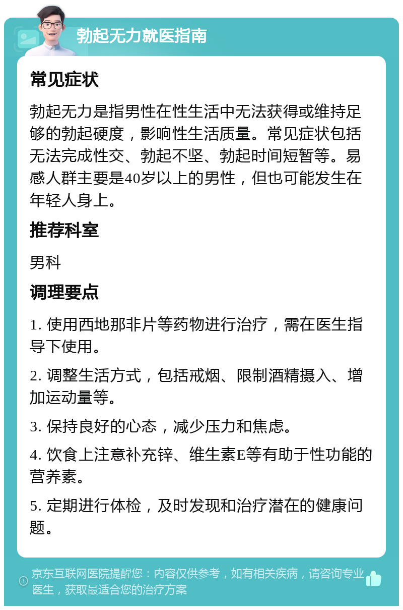 勃起无力就医指南 常见症状 勃起无力是指男性在性生活中无法获得或维持足够的勃起硬度，影响性生活质量。常见症状包括无法完成性交、勃起不坚、勃起时间短暂等。易感人群主要是40岁以上的男性，但也可能发生在年轻人身上。 推荐科室 男科 调理要点 1. 使用西地那非片等药物进行治疗，需在医生指导下使用。 2. 调整生活方式，包括戒烟、限制酒精摄入、增加运动量等。 3. 保持良好的心态，减少压力和焦虑。 4. 饮食上注意补充锌、维生素E等有助于性功能的营养素。 5. 定期进行体检，及时发现和治疗潜在的健康问题。