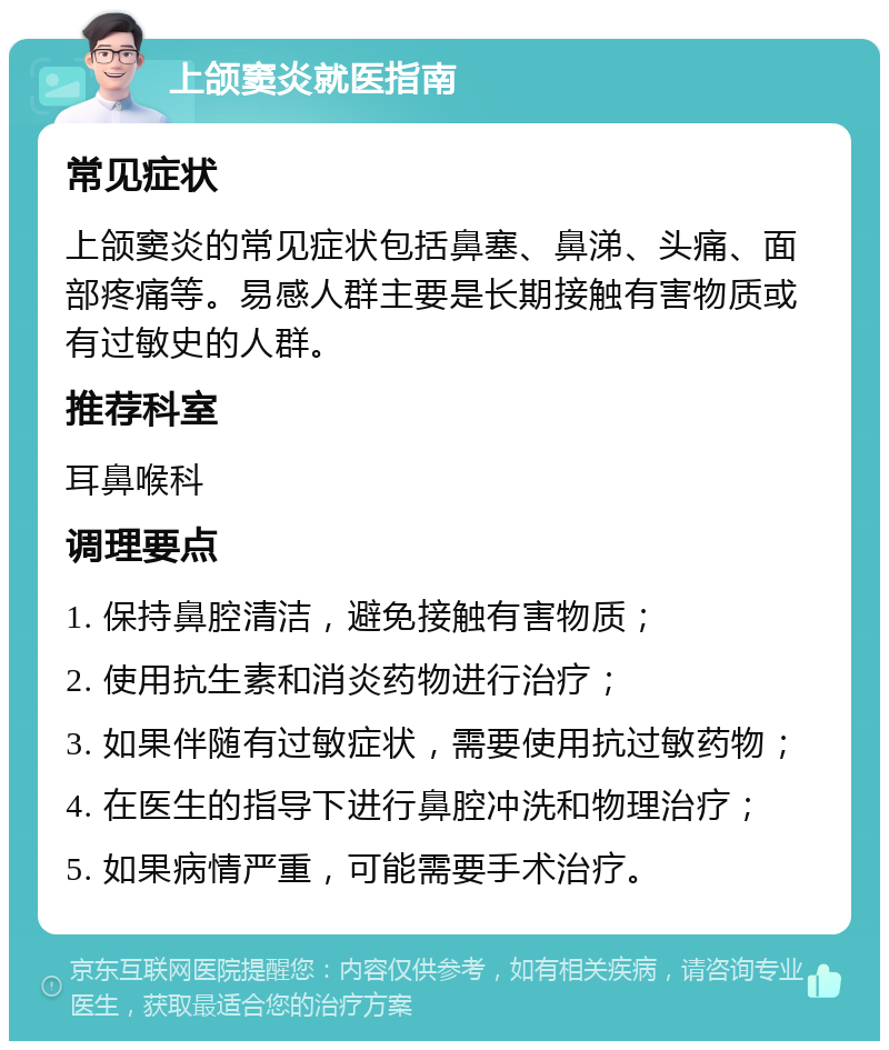 上颌窦炎就医指南 常见症状 上颌窦炎的常见症状包括鼻塞、鼻涕、头痛、面部疼痛等。易感人群主要是长期接触有害物质或有过敏史的人群。 推荐科室 耳鼻喉科 调理要点 1. 保持鼻腔清洁，避免接触有害物质； 2. 使用抗生素和消炎药物进行治疗； 3. 如果伴随有过敏症状，需要使用抗过敏药物； 4. 在医生的指导下进行鼻腔冲洗和物理治疗； 5. 如果病情严重，可能需要手术治疗。