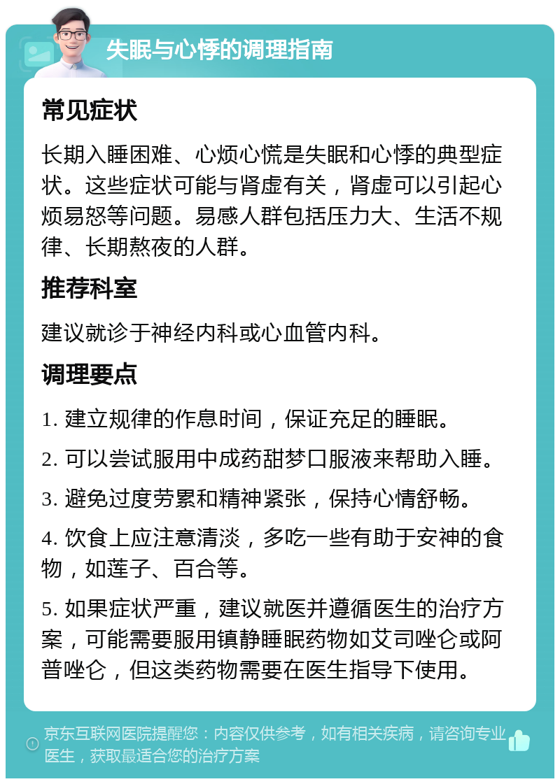 失眠与心悸的调理指南 常见症状 长期入睡困难、心烦心慌是失眠和心悸的典型症状。这些症状可能与肾虚有关，肾虚可以引起心烦易怒等问题。易感人群包括压力大、生活不规律、长期熬夜的人群。 推荐科室 建议就诊于神经内科或心血管内科。 调理要点 1. 建立规律的作息时间，保证充足的睡眠。 2. 可以尝试服用中成药甜梦口服液来帮助入睡。 3. 避免过度劳累和精神紧张，保持心情舒畅。 4. 饮食上应注意清淡，多吃一些有助于安神的食物，如莲子、百合等。 5. 如果症状严重，建议就医并遵循医生的治疗方案，可能需要服用镇静睡眠药物如艾司唑仑或阿普唑仑，但这类药物需要在医生指导下使用。