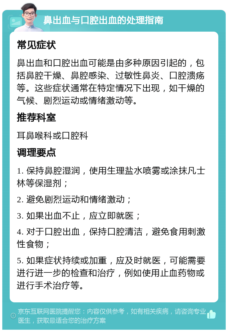 鼻出血与口腔出血的处理指南 常见症状 鼻出血和口腔出血可能是由多种原因引起的，包括鼻腔干燥、鼻腔感染、过敏性鼻炎、口腔溃疡等。这些症状通常在特定情况下出现，如干燥的气候、剧烈运动或情绪激动等。 推荐科室 耳鼻喉科或口腔科 调理要点 1. 保持鼻腔湿润，使用生理盐水喷雾或涂抹凡士林等保湿剂； 2. 避免剧烈运动和情绪激动； 3. 如果出血不止，应立即就医； 4. 对于口腔出血，保持口腔清洁，避免食用刺激性食物； 5. 如果症状持续或加重，应及时就医，可能需要进行进一步的检查和治疗，例如使用止血药物或进行手术治疗等。