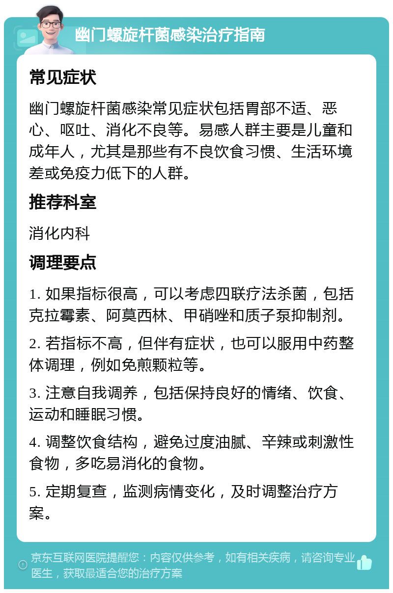 幽门螺旋杆菌感染治疗指南 常见症状 幽门螺旋杆菌感染常见症状包括胃部不适、恶心、呕吐、消化不良等。易感人群主要是儿童和成年人，尤其是那些有不良饮食习惯、生活环境差或免疫力低下的人群。 推荐科室 消化内科 调理要点 1. 如果指标很高，可以考虑四联疗法杀菌，包括克拉霉素、阿莫西林、甲硝唑和质子泵抑制剂。 2. 若指标不高，但伴有症状，也可以服用中药整体调理，例如免煎颗粒等。 3. 注意自我调养，包括保持良好的情绪、饮食、运动和睡眠习惯。 4. 调整饮食结构，避免过度油腻、辛辣或刺激性食物，多吃易消化的食物。 5. 定期复查，监测病情变化，及时调整治疗方案。