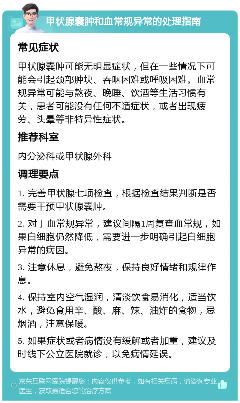 甲状腺囊肿和血常规异常的处理指南 常见症状 甲状腺囊肿可能无明显症状，但在一些情况下可能会引起颈部肿块、吞咽困难或呼吸困难。血常规异常可能与熬夜、晚睡、饮酒等生活习惯有关，患者可能没有任何不适症状，或者出现疲劳、头晕等非特异性症状。 推荐科室 内分泌科或甲状腺外科 调理要点 1. 完善甲状腺七项检查，根据检查结果判断是否需要干预甲状腺囊肿。 2. 对于血常规异常，建议间隔1周复查血常规，如果白细胞仍然降低，需要进一步明确引起白细胞异常的病因。 3. 注意休息，避免熬夜，保持良好情绪和规律作息。 4. 保持室内空气湿润，清淡饮食易消化，适当饮水，避免食用辛、酸、麻、辣、油炸的食物，忌烟酒，注意保暖。 5. 如果症状或者病情没有缓解或者加重，建议及时线下公立医院就诊，以免病情延误。