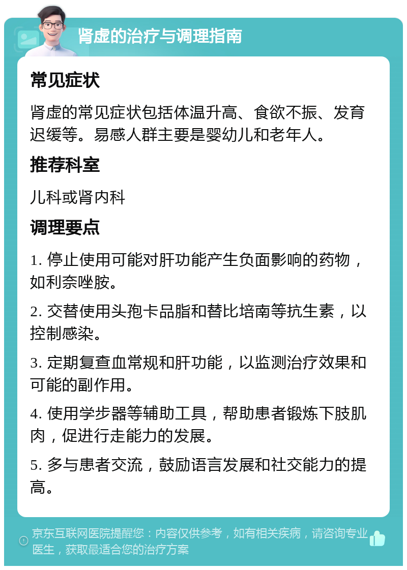 肾虚的治疗与调理指南 常见症状 肾虚的常见症状包括体温升高、食欲不振、发育迟缓等。易感人群主要是婴幼儿和老年人。 推荐科室 儿科或肾内科 调理要点 1. 停止使用可能对肝功能产生负面影响的药物，如利奈唑胺。 2. 交替使用头孢卡品脂和替比培南等抗生素，以控制感染。 3. 定期复查血常规和肝功能，以监测治疗效果和可能的副作用。 4. 使用学步器等辅助工具，帮助患者锻炼下肢肌肉，促进行走能力的发展。 5. 多与患者交流，鼓励语言发展和社交能力的提高。