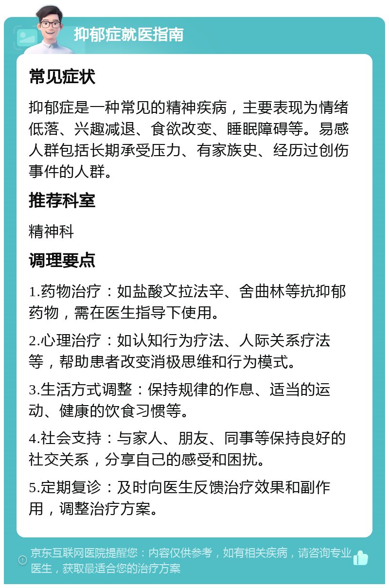 抑郁症就医指南 常见症状 抑郁症是一种常见的精神疾病，主要表现为情绪低落、兴趣减退、食欲改变、睡眠障碍等。易感人群包括长期承受压力、有家族史、经历过创伤事件的人群。 推荐科室 精神科 调理要点 1.药物治疗：如盐酸文拉法辛、舍曲林等抗抑郁药物，需在医生指导下使用。 2.心理治疗：如认知行为疗法、人际关系疗法等，帮助患者改变消极思维和行为模式。 3.生活方式调整：保持规律的作息、适当的运动、健康的饮食习惯等。 4.社会支持：与家人、朋友、同事等保持良好的社交关系，分享自己的感受和困扰。 5.定期复诊：及时向医生反馈治疗效果和副作用，调整治疗方案。