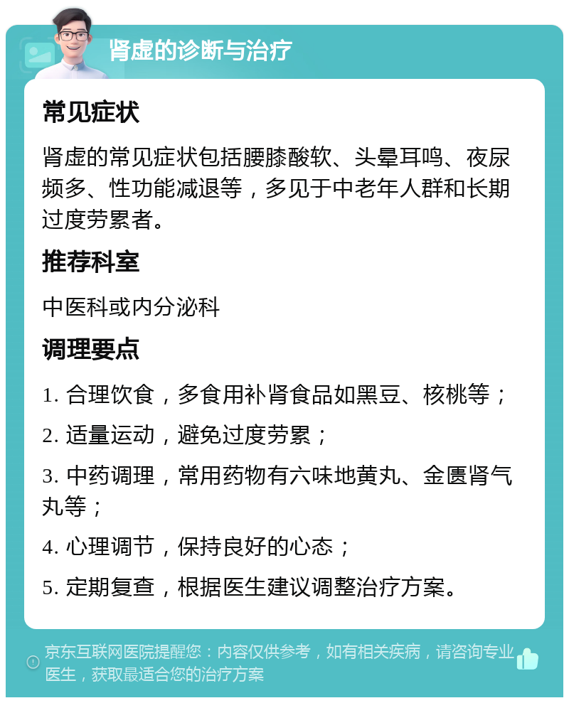 肾虚的诊断与治疗 常见症状 肾虚的常见症状包括腰膝酸软、头晕耳鸣、夜尿频多、性功能减退等，多见于中老年人群和长期过度劳累者。 推荐科室 中医科或内分泌科 调理要点 1. 合理饮食，多食用补肾食品如黑豆、核桃等； 2. 适量运动，避免过度劳累； 3. 中药调理，常用药物有六味地黄丸、金匮肾气丸等； 4. 心理调节，保持良好的心态； 5. 定期复查，根据医生建议调整治疗方案。