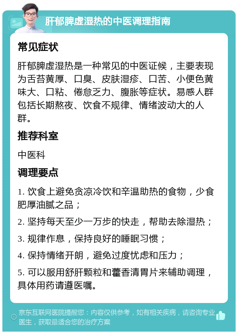 肝郁脾虚湿热的中医调理指南 常见症状 肝郁脾虚湿热是一种常见的中医证候，主要表现为舌苔黄厚、口臭、皮肤湿疹、口苦、小便色黄味大、口粘、倦怠乏力、腹胀等症状。易感人群包括长期熬夜、饮食不规律、情绪波动大的人群。 推荐科室 中医科 调理要点 1. 饮食上避免贪凉冷饮和辛温助热的食物，少食肥厚油腻之品； 2. 坚持每天至少一万步的快走，帮助去除湿热； 3. 规律作息，保持良好的睡眠习惯； 4. 保持情绪开朗，避免过度忧虑和压力； 5. 可以服用舒肝颗粒和藿香清胃片来辅助调理，具体用药请遵医嘱。