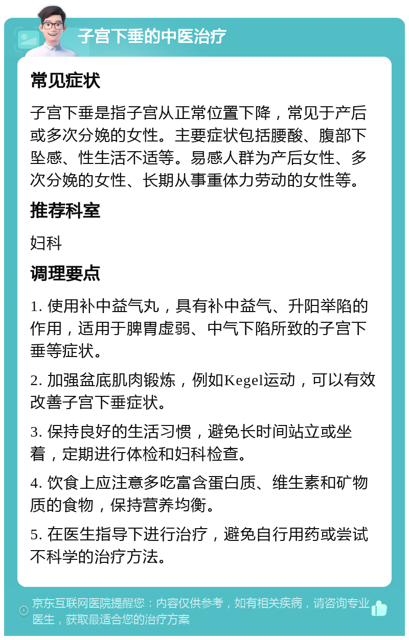 子宫下垂的中医治疗 常见症状 子宫下垂是指子宫从正常位置下降，常见于产后或多次分娩的女性。主要症状包括腰酸、腹部下坠感、性生活不适等。易感人群为产后女性、多次分娩的女性、长期从事重体力劳动的女性等。 推荐科室 妇科 调理要点 1. 使用补中益气丸，具有补中益气、升阳举陷的作用，适用于脾胃虚弱、中气下陷所致的子宫下垂等症状。 2. 加强盆底肌肉锻炼，例如Kegel运动，可以有效改善子宫下垂症状。 3. 保持良好的生活习惯，避免长时间站立或坐着，定期进行体检和妇科检查。 4. 饮食上应注意多吃富含蛋白质、维生素和矿物质的食物，保持营养均衡。 5. 在医生指导下进行治疗，避免自行用药或尝试不科学的治疗方法。