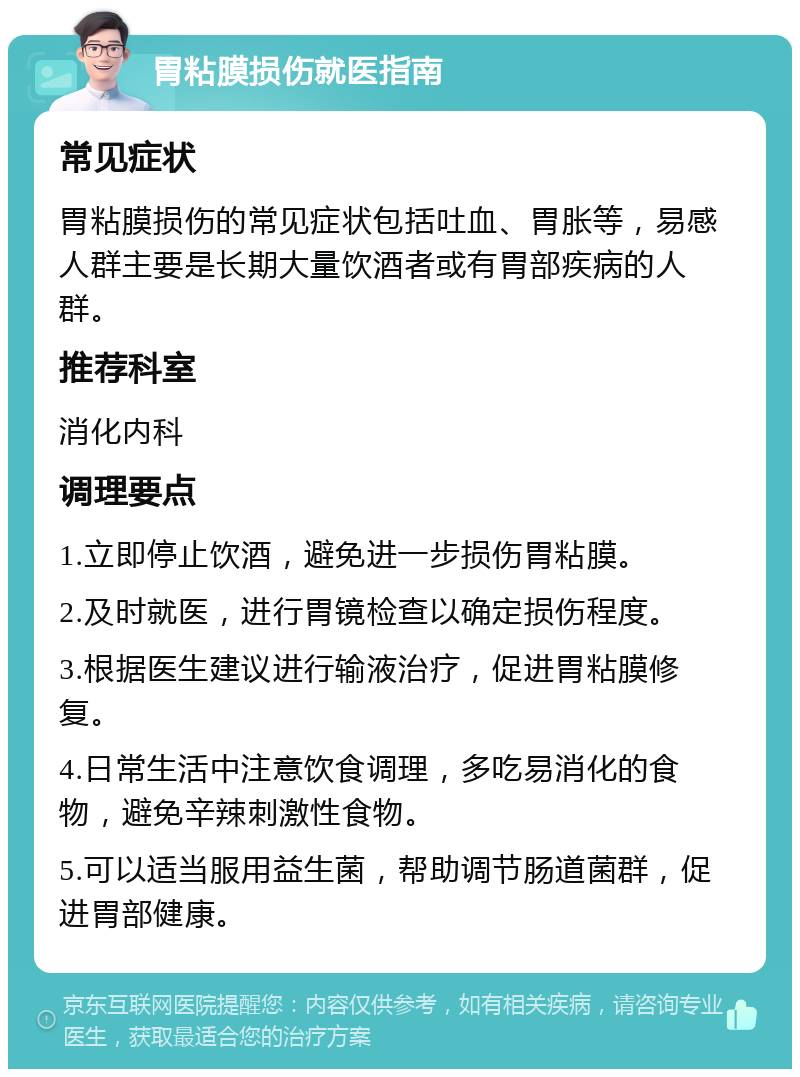 胃粘膜损伤就医指南 常见症状 胃粘膜损伤的常见症状包括吐血、胃胀等，易感人群主要是长期大量饮酒者或有胃部疾病的人群。 推荐科室 消化内科 调理要点 1.立即停止饮酒，避免进一步损伤胃粘膜。 2.及时就医，进行胃镜检查以确定损伤程度。 3.根据医生建议进行输液治疗，促进胃粘膜修复。 4.日常生活中注意饮食调理，多吃易消化的食物，避免辛辣刺激性食物。 5.可以适当服用益生菌，帮助调节肠道菌群，促进胃部健康。