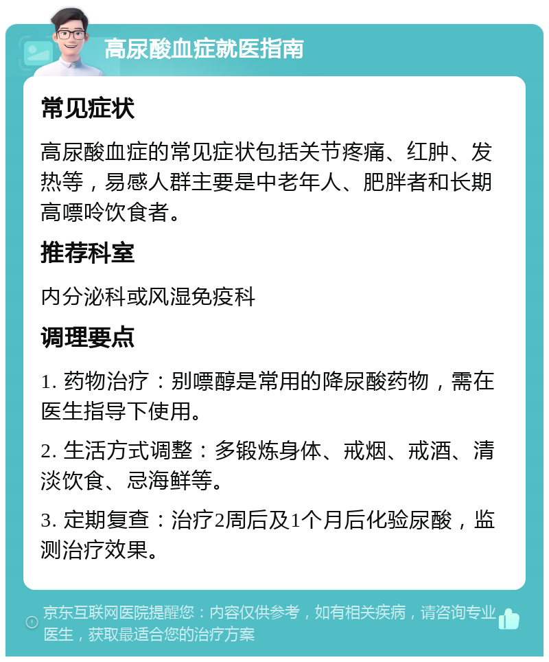 高尿酸血症就医指南 常见症状 高尿酸血症的常见症状包括关节疼痛、红肿、发热等，易感人群主要是中老年人、肥胖者和长期高嘌呤饮食者。 推荐科室 内分泌科或风湿免疫科 调理要点 1. 药物治疗：别嘌醇是常用的降尿酸药物，需在医生指导下使用。 2. 生活方式调整：多锻炼身体、戒烟、戒酒、清淡饮食、忌海鲜等。 3. 定期复查：治疗2周后及1个月后化验尿酸，监测治疗效果。