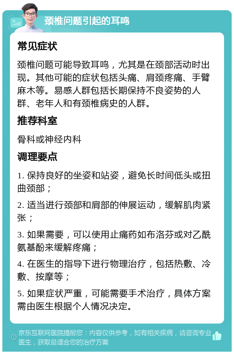 颈椎问题引起的耳鸣 常见症状 颈椎问题可能导致耳鸣，尤其是在颈部活动时出现。其他可能的症状包括头痛、肩颈疼痛、手臂麻木等。易感人群包括长期保持不良姿势的人群、老年人和有颈椎病史的人群。 推荐科室 骨科或神经内科 调理要点 1. 保持良好的坐姿和站姿，避免长时间低头或扭曲颈部； 2. 适当进行颈部和肩部的伸展运动，缓解肌肉紧张； 3. 如果需要，可以使用止痛药如布洛芬或对乙酰氨基酚来缓解疼痛； 4. 在医生的指导下进行物理治疗，包括热敷、冷敷、按摩等； 5. 如果症状严重，可能需要手术治疗，具体方案需由医生根据个人情况决定。