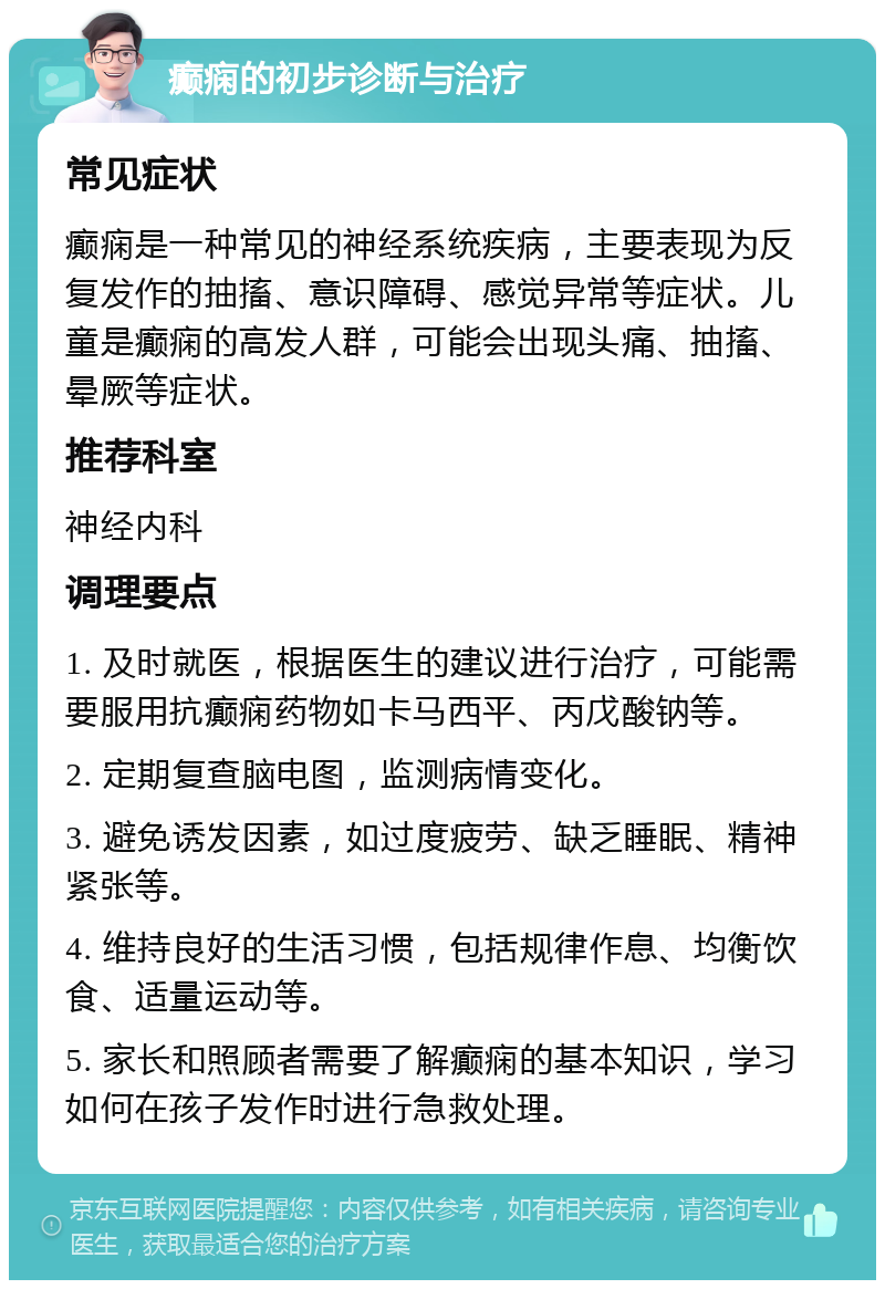 癫痫的初步诊断与治疗 常见症状 癫痫是一种常见的神经系统疾病，主要表现为反复发作的抽搐、意识障碍、感觉异常等症状。儿童是癫痫的高发人群，可能会出现头痛、抽搐、晕厥等症状。 推荐科室 神经内科 调理要点 1. 及时就医，根据医生的建议进行治疗，可能需要服用抗癫痫药物如卡马西平、丙戊酸钠等。 2. 定期复查脑电图，监测病情变化。 3. 避免诱发因素，如过度疲劳、缺乏睡眠、精神紧张等。 4. 维持良好的生活习惯，包括规律作息、均衡饮食、适量运动等。 5. 家长和照顾者需要了解癫痫的基本知识，学习如何在孩子发作时进行急救处理。