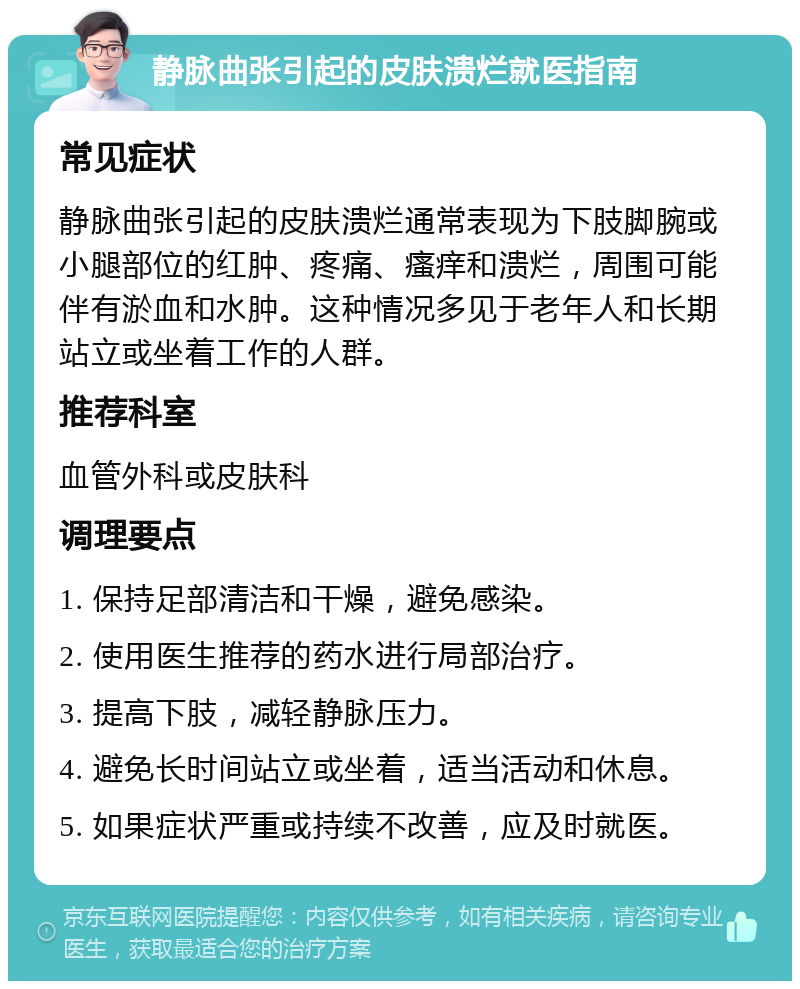 静脉曲张引起的皮肤溃烂就医指南 常见症状 静脉曲张引起的皮肤溃烂通常表现为下肢脚腕或小腿部位的红肿、疼痛、瘙痒和溃烂，周围可能伴有淤血和水肿。这种情况多见于老年人和长期站立或坐着工作的人群。 推荐科室 血管外科或皮肤科 调理要点 1. 保持足部清洁和干燥，避免感染。 2. 使用医生推荐的药水进行局部治疗。 3. 提高下肢，减轻静脉压力。 4. 避免长时间站立或坐着，适当活动和休息。 5. 如果症状严重或持续不改善，应及时就医。