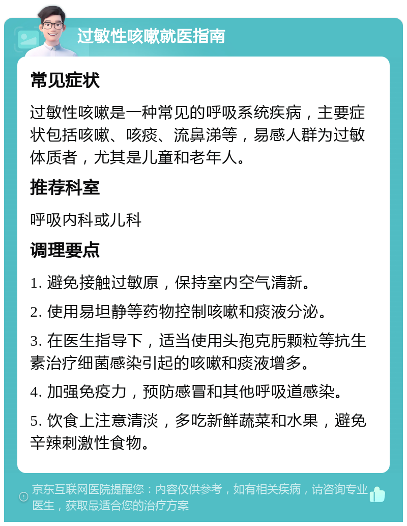 过敏性咳嗽就医指南 常见症状 过敏性咳嗽是一种常见的呼吸系统疾病，主要症状包括咳嗽、咳痰、流鼻涕等，易感人群为过敏体质者，尤其是儿童和老年人。 推荐科室 呼吸内科或儿科 调理要点 1. 避免接触过敏原，保持室内空气清新。 2. 使用易坦静等药物控制咳嗽和痰液分泌。 3. 在医生指导下，适当使用头孢克肟颗粒等抗生素治疗细菌感染引起的咳嗽和痰液增多。 4. 加强免疫力，预防感冒和其他呼吸道感染。 5. 饮食上注意清淡，多吃新鲜蔬菜和水果，避免辛辣刺激性食物。