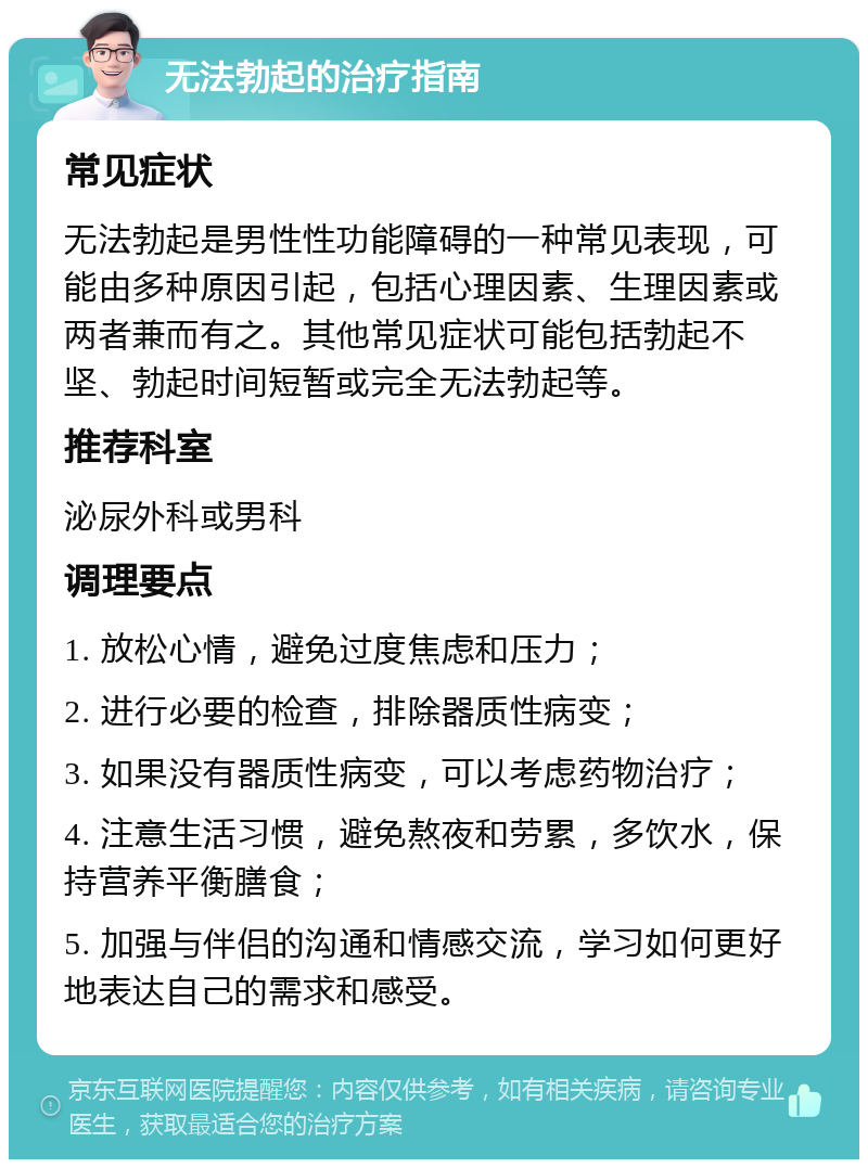 无法勃起的治疗指南 常见症状 无法勃起是男性性功能障碍的一种常见表现，可能由多种原因引起，包括心理因素、生理因素或两者兼而有之。其他常见症状可能包括勃起不坚、勃起时间短暂或完全无法勃起等。 推荐科室 泌尿外科或男科 调理要点 1. 放松心情，避免过度焦虑和压力； 2. 进行必要的检查，排除器质性病变； 3. 如果没有器质性病变，可以考虑药物治疗； 4. 注意生活习惯，避免熬夜和劳累，多饮水，保持营养平衡膳食； 5. 加强与伴侣的沟通和情感交流，学习如何更好地表达自己的需求和感受。