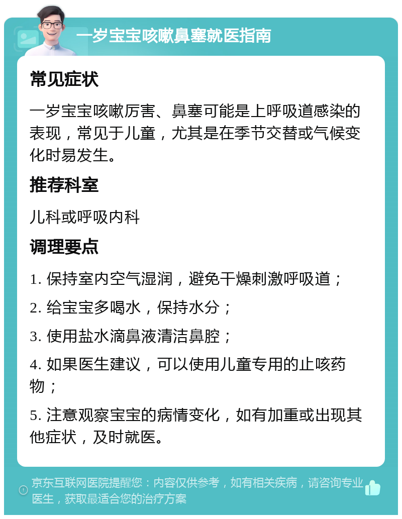 一岁宝宝咳嗽鼻塞就医指南 常见症状 一岁宝宝咳嗽厉害、鼻塞可能是上呼吸道感染的表现，常见于儿童，尤其是在季节交替或气候变化时易发生。 推荐科室 儿科或呼吸内科 调理要点 1. 保持室内空气湿润，避免干燥刺激呼吸道； 2. 给宝宝多喝水，保持水分； 3. 使用盐水滴鼻液清洁鼻腔； 4. 如果医生建议，可以使用儿童专用的止咳药物； 5. 注意观察宝宝的病情变化，如有加重或出现其他症状，及时就医。