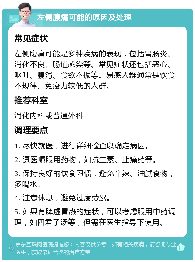 左侧腹痛可能的原因及处理 常见症状 左侧腹痛可能是多种疾病的表现，包括胃肠炎、消化不良、肠道感染等。常见症状还包括恶心、呕吐、腹泻、食欲不振等。易感人群通常是饮食不规律、免疫力较低的人群。 推荐科室 消化内科或普通外科 调理要点 1. 尽快就医，进行详细检查以确定病因。 2. 遵医嘱服用药物，如抗生素、止痛药等。 3. 保持良好的饮食习惯，避免辛辣、油腻食物，多喝水。 4. 注意休息，避免过度劳累。 5. 如果有脾虚胃热的症状，可以考虑服用中药调理，如四君子汤等，但需在医生指导下使用。