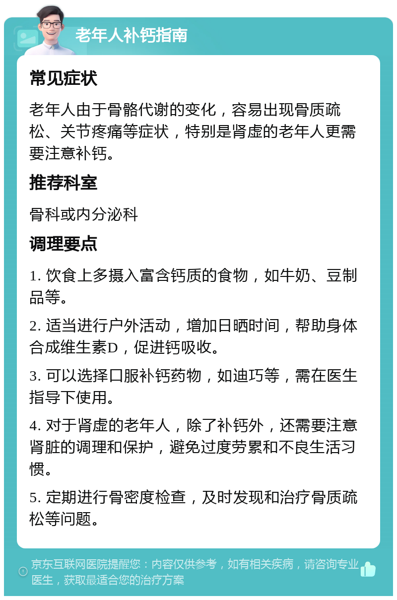 老年人补钙指南 常见症状 老年人由于骨骼代谢的变化，容易出现骨质疏松、关节疼痛等症状，特别是肾虚的老年人更需要注意补钙。 推荐科室 骨科或内分泌科 调理要点 1. 饮食上多摄入富含钙质的食物，如牛奶、豆制品等。 2. 适当进行户外活动，增加日晒时间，帮助身体合成维生素D，促进钙吸收。 3. 可以选择口服补钙药物，如迪巧等，需在医生指导下使用。 4. 对于肾虚的老年人，除了补钙外，还需要注意肾脏的调理和保护，避免过度劳累和不良生活习惯。 5. 定期进行骨密度检查，及时发现和治疗骨质疏松等问题。