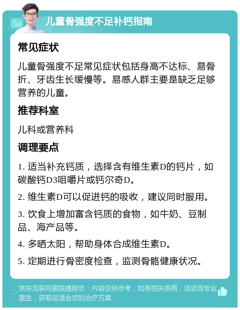 儿童骨强度不足补钙指南 常见症状 儿童骨强度不足常见症状包括身高不达标、易骨折、牙齿生长缓慢等。易感人群主要是缺乏足够营养的儿童。 推荐科室 儿科或营养科 调理要点 1. 适当补充钙质，选择含有维生素D的钙片，如碳酸钙D3咀嚼片或钙尔奇D。 2. 维生素D可以促进钙的吸收，建议同时服用。 3. 饮食上增加富含钙质的食物，如牛奶、豆制品、海产品等。 4. 多晒太阳，帮助身体合成维生素D。 5. 定期进行骨密度检查，监测骨骼健康状况。