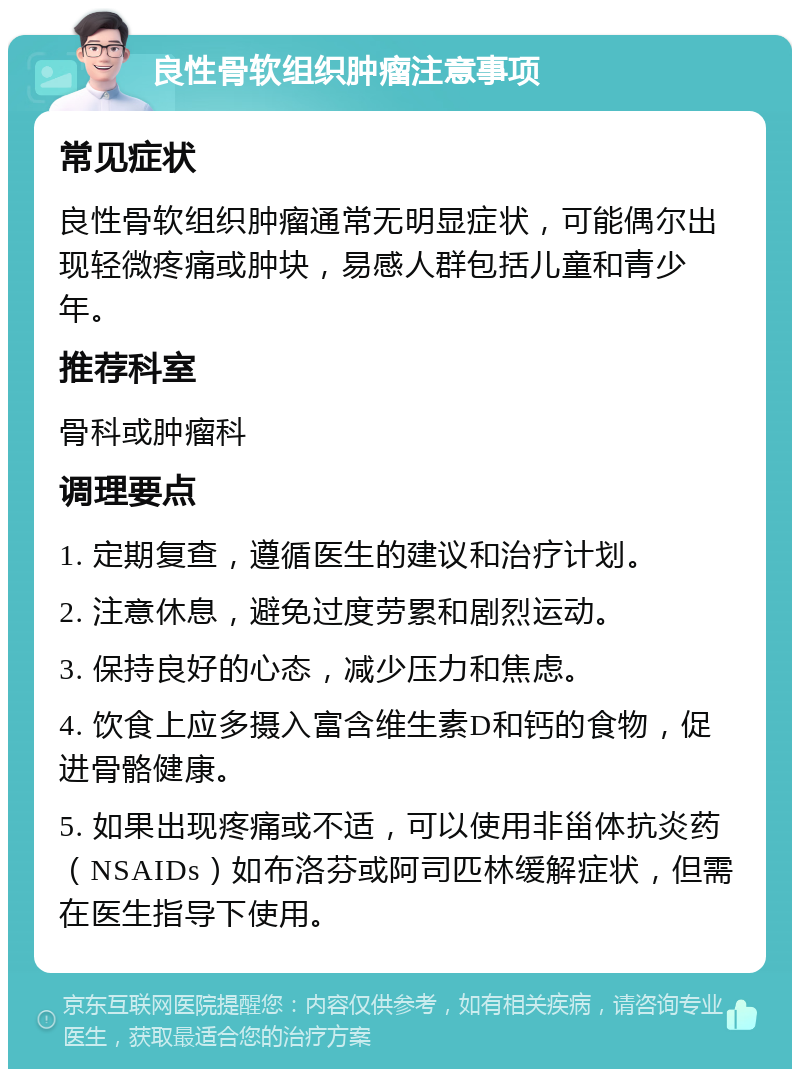 良性骨软组织肿瘤注意事项 常见症状 良性骨软组织肿瘤通常无明显症状，可能偶尔出现轻微疼痛或肿块，易感人群包括儿童和青少年。 推荐科室 骨科或肿瘤科 调理要点 1. 定期复查，遵循医生的建议和治疗计划。 2. 注意休息，避免过度劳累和剧烈运动。 3. 保持良好的心态，减少压力和焦虑。 4. 饮食上应多摄入富含维生素D和钙的食物，促进骨骼健康。 5. 如果出现疼痛或不适，可以使用非甾体抗炎药（NSAIDs）如布洛芬或阿司匹林缓解症状，但需在医生指导下使用。