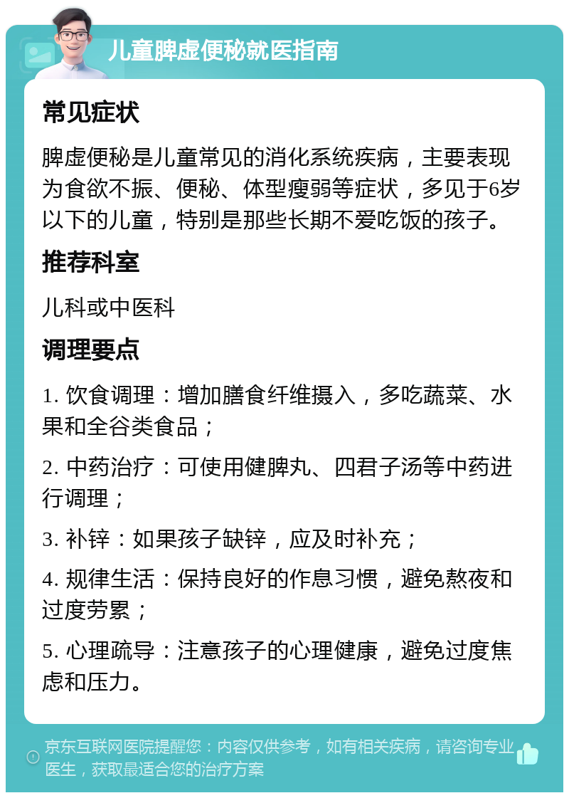 儿童脾虚便秘就医指南 常见症状 脾虚便秘是儿童常见的消化系统疾病，主要表现为食欲不振、便秘、体型瘦弱等症状，多见于6岁以下的儿童，特别是那些长期不爱吃饭的孩子。 推荐科室 儿科或中医科 调理要点 1. 饮食调理：增加膳食纤维摄入，多吃蔬菜、水果和全谷类食品； 2. 中药治疗：可使用健脾丸、四君子汤等中药进行调理； 3. 补锌：如果孩子缺锌，应及时补充； 4. 规律生活：保持良好的作息习惯，避免熬夜和过度劳累； 5. 心理疏导：注意孩子的心理健康，避免过度焦虑和压力。