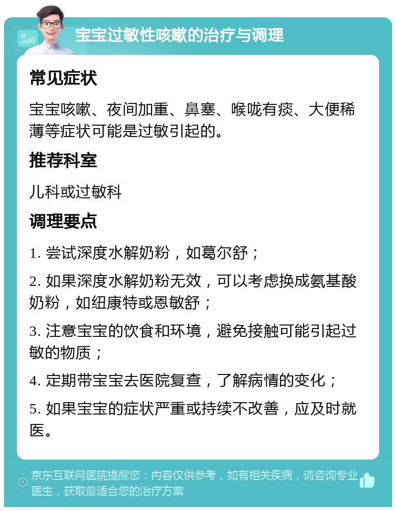 宝宝过敏性咳嗽的治疗与调理 常见症状 宝宝咳嗽、夜间加重、鼻塞、喉咙有痰、大便稀薄等症状可能是过敏引起的。 推荐科室 儿科或过敏科 调理要点 1. 尝试深度水解奶粉，如葛尔舒； 2. 如果深度水解奶粉无效，可以考虑换成氨基酸奶粉，如纽康特或恩敏舒； 3. 注意宝宝的饮食和环境，避免接触可能引起过敏的物质； 4. 定期带宝宝去医院复查，了解病情的变化； 5. 如果宝宝的症状严重或持续不改善，应及时就医。