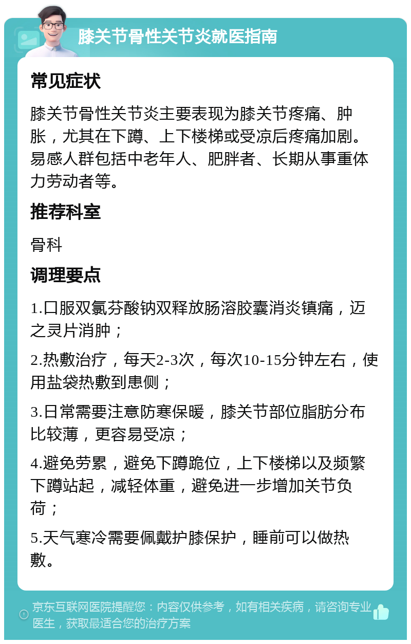 膝关节骨性关节炎就医指南 常见症状 膝关节骨性关节炎主要表现为膝关节疼痛、肿胀，尤其在下蹲、上下楼梯或受凉后疼痛加剧。易感人群包括中老年人、肥胖者、长期从事重体力劳动者等。 推荐科室 骨科 调理要点 1.口服双氯芬酸钠双释放肠溶胶囊消炎镇痛，迈之灵片消肿； 2.热敷治疗，每天2-3次，每次10-15分钟左右，使用盐袋热敷到患侧； 3.日常需要注意防寒保暖，膝关节部位脂肪分布比较薄，更容易受凉； 4.避免劳累，避免下蹲跪位，上下楼梯以及频繁下蹲站起，减轻体重，避免进一步增加关节负荷； 5.天气寒冷需要佩戴护膝保护，睡前可以做热敷。