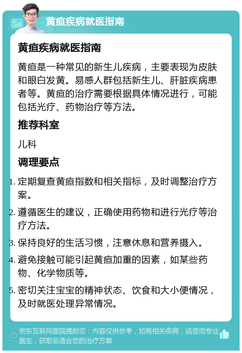 黄疸疾病就医指南 黄疸疾病就医指南 黄疸是一种常见的新生儿疾病，主要表现为皮肤和眼白发黄。易感人群包括新生儿、肝脏疾病患者等。黄疸的治疗需要根据具体情况进行，可能包括光疗、药物治疗等方法。 推荐科室 儿科 调理要点 定期复查黄疸指数和相关指标，及时调整治疗方案。 遵循医生的建议，正确使用药物和进行光疗等治疗方法。 保持良好的生活习惯，注意休息和营养摄入。 避免接触可能引起黄疸加重的因素，如某些药物、化学物质等。 密切关注宝宝的精神状态、饮食和大小便情况，及时就医处理异常情况。