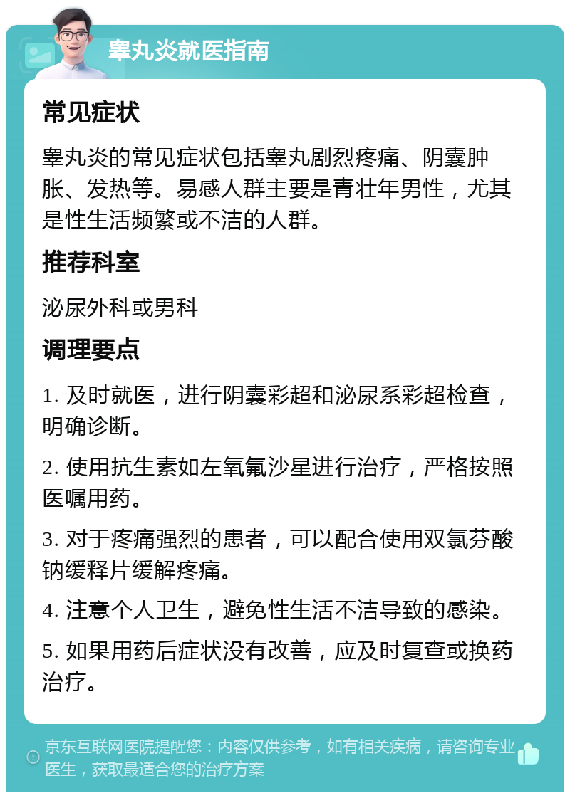 睾丸炎就医指南 常见症状 睾丸炎的常见症状包括睾丸剧烈疼痛、阴囊肿胀、发热等。易感人群主要是青壮年男性，尤其是性生活频繁或不洁的人群。 推荐科室 泌尿外科或男科 调理要点 1. 及时就医，进行阴囊彩超和泌尿系彩超检查，明确诊断。 2. 使用抗生素如左氧氟沙星进行治疗，严格按照医嘱用药。 3. 对于疼痛强烈的患者，可以配合使用双氯芬酸钠缓释片缓解疼痛。 4. 注意个人卫生，避免性生活不洁导致的感染。 5. 如果用药后症状没有改善，应及时复查或换药治疗。