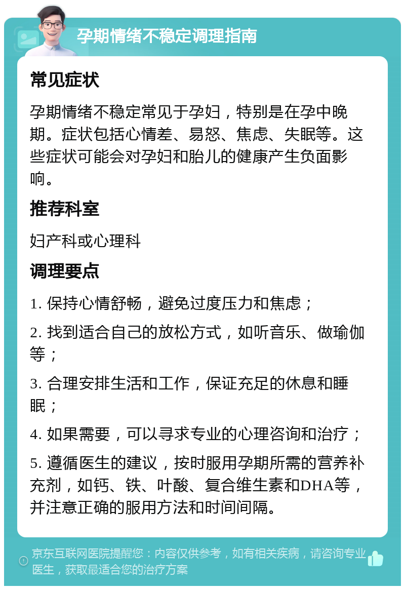 孕期情绪不稳定调理指南 常见症状 孕期情绪不稳定常见于孕妇，特别是在孕中晚期。症状包括心情差、易怒、焦虑、失眠等。这些症状可能会对孕妇和胎儿的健康产生负面影响。 推荐科室 妇产科或心理科 调理要点 1. 保持心情舒畅，避免过度压力和焦虑； 2. 找到适合自己的放松方式，如听音乐、做瑜伽等； 3. 合理安排生活和工作，保证充足的休息和睡眠； 4. 如果需要，可以寻求专业的心理咨询和治疗； 5. 遵循医生的建议，按时服用孕期所需的营养补充剂，如钙、铁、叶酸、复合维生素和DHA等，并注意正确的服用方法和时间间隔。