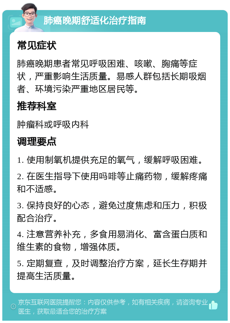 肺癌晚期舒适化治疗指南 常见症状 肺癌晚期患者常见呼吸困难、咳嗽、胸痛等症状，严重影响生活质量。易感人群包括长期吸烟者、环境污染严重地区居民等。 推荐科室 肿瘤科或呼吸内科 调理要点 1. 使用制氧机提供充足的氧气，缓解呼吸困难。 2. 在医生指导下使用吗啡等止痛药物，缓解疼痛和不适感。 3. 保持良好的心态，避免过度焦虑和压力，积极配合治疗。 4. 注意营养补充，多食用易消化、富含蛋白质和维生素的食物，增强体质。 5. 定期复查，及时调整治疗方案，延长生存期并提高生活质量。