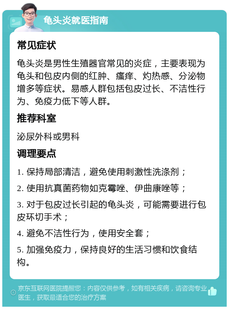 龟头炎就医指南 常见症状 龟头炎是男性生殖器官常见的炎症，主要表现为龟头和包皮内侧的红肿、瘙痒、灼热感、分泌物增多等症状。易感人群包括包皮过长、不洁性行为、免疫力低下等人群。 推荐科室 泌尿外科或男科 调理要点 1. 保持局部清洁，避免使用刺激性洗涤剂； 2. 使用抗真菌药物如克霉唑、伊曲康唑等； 3. 对于包皮过长引起的龟头炎，可能需要进行包皮环切手术； 4. 避免不洁性行为，使用安全套； 5. 加强免疫力，保持良好的生活习惯和饮食结构。