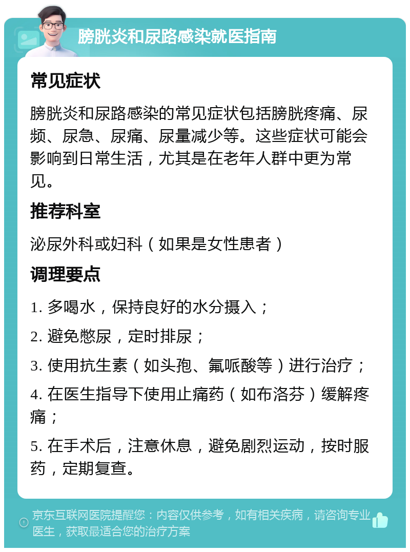 膀胱炎和尿路感染就医指南 常见症状 膀胱炎和尿路感染的常见症状包括膀胱疼痛、尿频、尿急、尿痛、尿量减少等。这些症状可能会影响到日常生活，尤其是在老年人群中更为常见。 推荐科室 泌尿外科或妇科（如果是女性患者） 调理要点 1. 多喝水，保持良好的水分摄入； 2. 避免憋尿，定时排尿； 3. 使用抗生素（如头孢、氟哌酸等）进行治疗； 4. 在医生指导下使用止痛药（如布洛芬）缓解疼痛； 5. 在手术后，注意休息，避免剧烈运动，按时服药，定期复查。