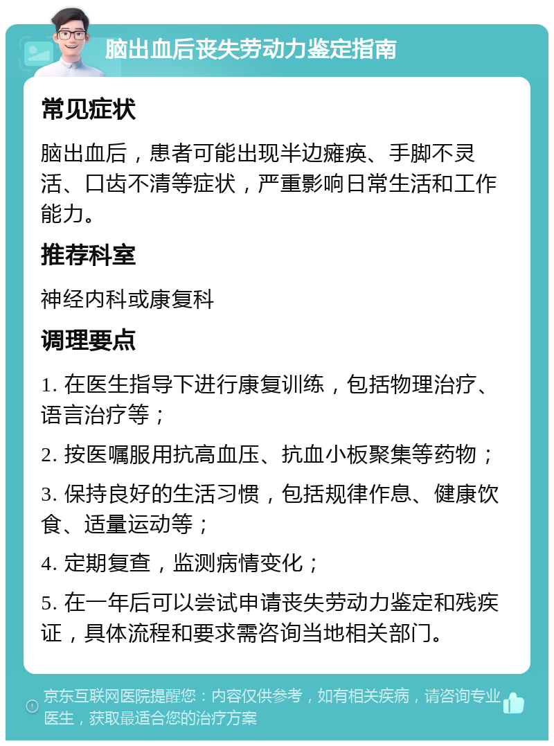 脑出血后丧失劳动力鉴定指南 常见症状 脑出血后，患者可能出现半边瘫痪、手脚不灵活、口齿不清等症状，严重影响日常生活和工作能力。 推荐科室 神经内科或康复科 调理要点 1. 在医生指导下进行康复训练，包括物理治疗、语言治疗等； 2. 按医嘱服用抗高血压、抗血小板聚集等药物； 3. 保持良好的生活习惯，包括规律作息、健康饮食、适量运动等； 4. 定期复查，监测病情变化； 5. 在一年后可以尝试申请丧失劳动力鉴定和残疾证，具体流程和要求需咨询当地相关部门。