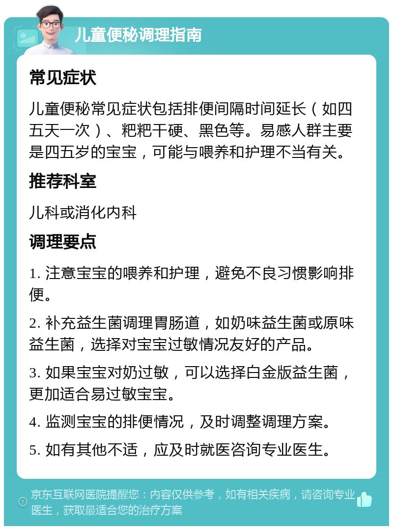 儿童便秘调理指南 常见症状 儿童便秘常见症状包括排便间隔时间延长（如四五天一次）、粑粑干硬、黑色等。易感人群主要是四五岁的宝宝，可能与喂养和护理不当有关。 推荐科室 儿科或消化内科 调理要点 1. 注意宝宝的喂养和护理，避免不良习惯影响排便。 2. 补充益生菌调理胃肠道，如奶味益生菌或原味益生菌，选择对宝宝过敏情况友好的产品。 3. 如果宝宝对奶过敏，可以选择白金版益生菌，更加适合易过敏宝宝。 4. 监测宝宝的排便情况，及时调整调理方案。 5. 如有其他不适，应及时就医咨询专业医生。