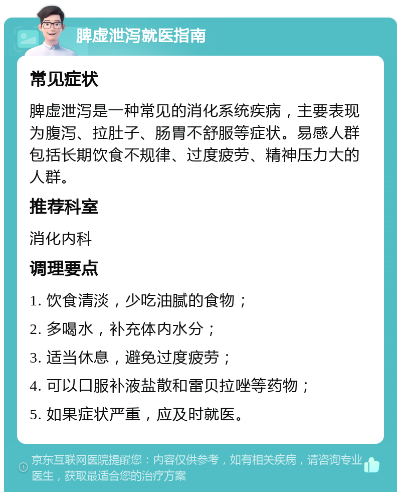 脾虚泄泻就医指南 常见症状 脾虚泄泻是一种常见的消化系统疾病，主要表现为腹泻、拉肚子、肠胃不舒服等症状。易感人群包括长期饮食不规律、过度疲劳、精神压力大的人群。 推荐科室 消化内科 调理要点 1. 饮食清淡，少吃油腻的食物； 2. 多喝水，补充体内水分； 3. 适当休息，避免过度疲劳； 4. 可以口服补液盐散和雷贝拉唑等药物； 5. 如果症状严重，应及时就医。