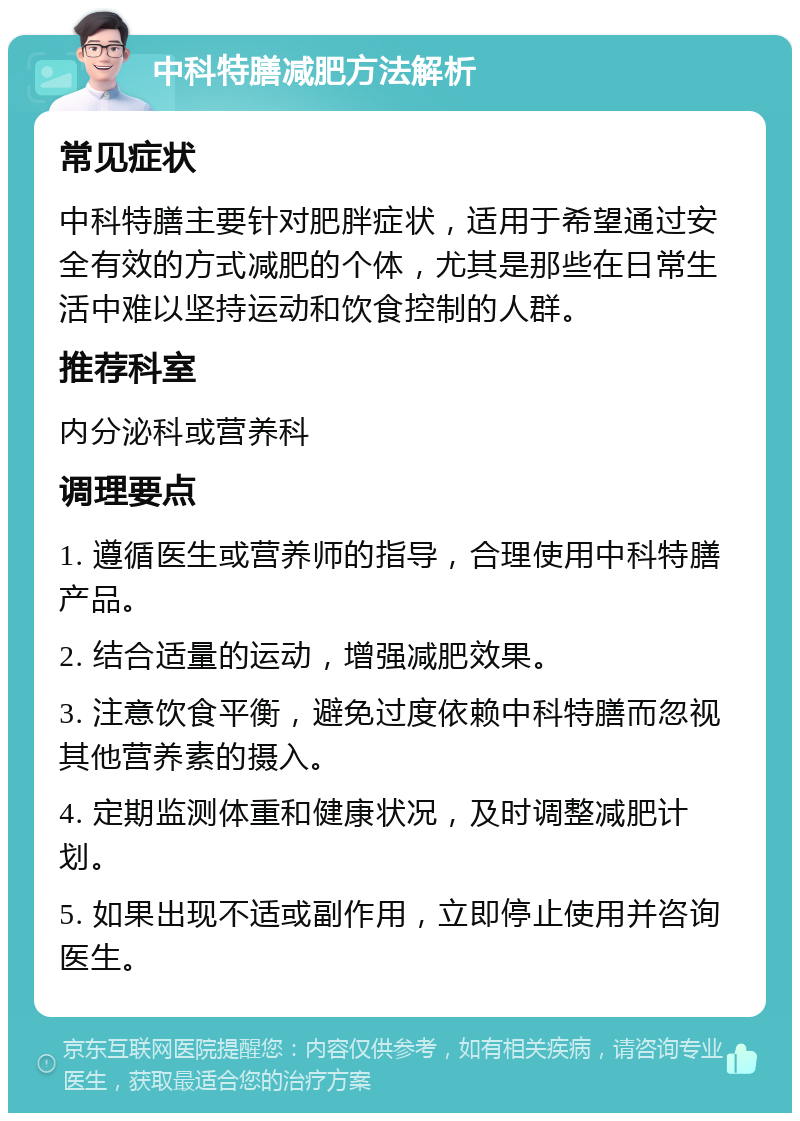 中科特膳减肥方法解析 常见症状 中科特膳主要针对肥胖症状，适用于希望通过安全有效的方式减肥的个体，尤其是那些在日常生活中难以坚持运动和饮食控制的人群。 推荐科室 内分泌科或营养科 调理要点 1. 遵循医生或营养师的指导，合理使用中科特膳产品。 2. 结合适量的运动，增强减肥效果。 3. 注意饮食平衡，避免过度依赖中科特膳而忽视其他营养素的摄入。 4. 定期监测体重和健康状况，及时调整减肥计划。 5. 如果出现不适或副作用，立即停止使用并咨询医生。