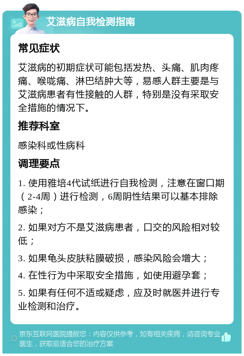 艾滋病自我检测指南 常见症状 艾滋病的初期症状可能包括发热、头痛、肌肉疼痛、喉咙痛、淋巴结肿大等，易感人群主要是与艾滋病患者有性接触的人群，特别是没有采取安全措施的情况下。 推荐科室 感染科或性病科 调理要点 1. 使用雅培4代试纸进行自我检测，注意在窗口期（2-4周）进行检测，6周阴性结果可以基本排除感染； 2. 如果对方不是艾滋病患者，口交的风险相对较低； 3. 如果龟头皮肤粘膜破损，感染风险会增大； 4. 在性行为中采取安全措施，如使用避孕套； 5. 如果有任何不适或疑虑，应及时就医并进行专业检测和治疗。