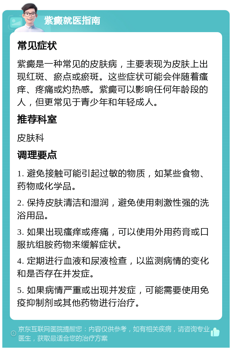 紫癜就医指南 常见症状 紫癜是一种常见的皮肤病，主要表现为皮肤上出现红斑、瘀点或瘀斑。这些症状可能会伴随着瘙痒、疼痛或灼热感。紫癜可以影响任何年龄段的人，但更常见于青少年和年轻成人。 推荐科室 皮肤科 调理要点 1. 避免接触可能引起过敏的物质，如某些食物、药物或化学品。 2. 保持皮肤清洁和湿润，避免使用刺激性强的洗浴用品。 3. 如果出现瘙痒或疼痛，可以使用外用药膏或口服抗组胺药物来缓解症状。 4. 定期进行血液和尿液检查，以监测病情的变化和是否存在并发症。 5. 如果病情严重或出现并发症，可能需要使用免疫抑制剂或其他药物进行治疗。