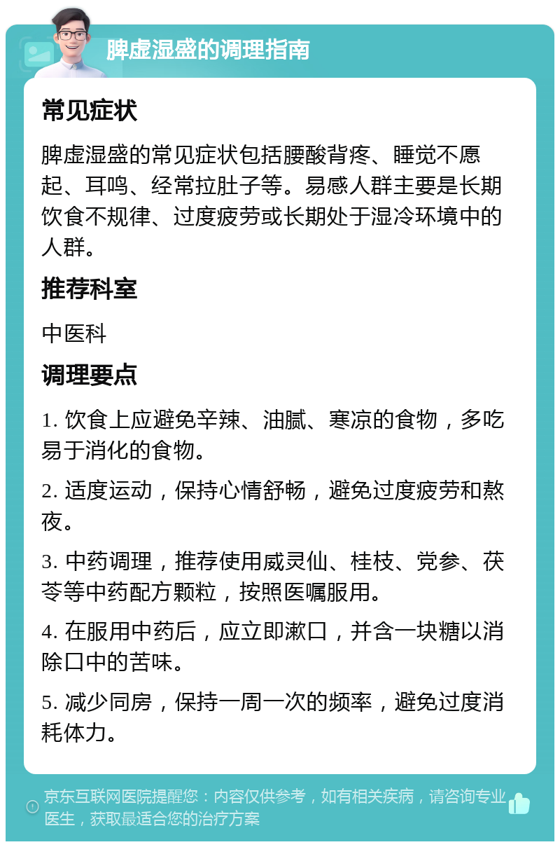 脾虚湿盛的调理指南 常见症状 脾虚湿盛的常见症状包括腰酸背疼、睡觉不愿起、耳鸣、经常拉肚子等。易感人群主要是长期饮食不规律、过度疲劳或长期处于湿冷环境中的人群。 推荐科室 中医科 调理要点 1. 饮食上应避免辛辣、油腻、寒凉的食物，多吃易于消化的食物。 2. 适度运动，保持心情舒畅，避免过度疲劳和熬夜。 3. 中药调理，推荐使用威灵仙、桂枝、党参、茯苓等中药配方颗粒，按照医嘱服用。 4. 在服用中药后，应立即漱口，并含一块糖以消除口中的苦味。 5. 减少同房，保持一周一次的频率，避免过度消耗体力。